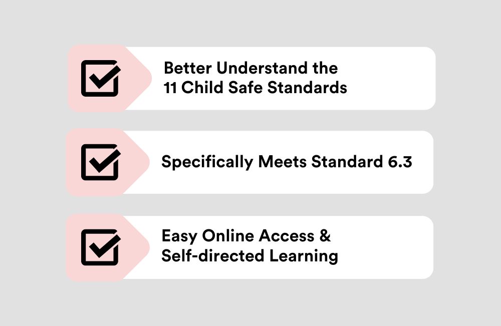 Child Safe Induction benefits include better understanding of the 11 Child Safe Standards, Meets standard 6.3 and will be accessible by easy online learning system