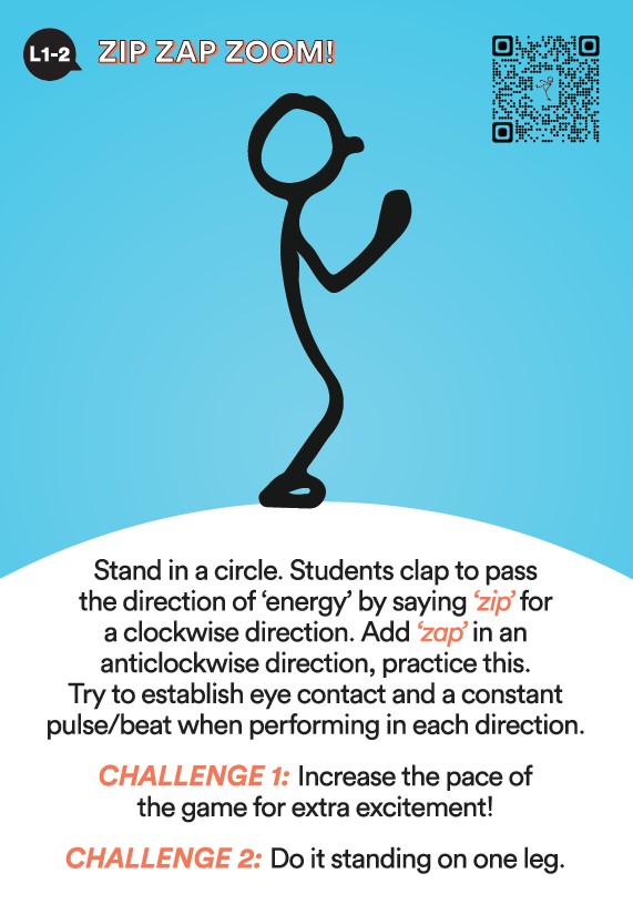 Activate! L1 & 2 Activity Zip Zap Zoom. Stand in a circle. Students clap to pass the direction of energy and say zip for clockwise. Add zap for anticlockwise. Practice this. Try to establish eye contact and a constant beat when performing in each direction. Challenge number 1. Increase the pace of the game. Challenge number 2. Do it standing on one leg.