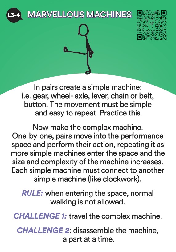 Activate! L3 & 4 Activity. In pairs create a simple machine like a gear, wheel, lever, chain or belt. The movement must be simple and easy to repeat. Practice this. Now make the complex machine. One by one, pairs move into the performance space and perform their action, repeating it as more simple machines enter the space and the size and complexity of the machine increases. Each machine must connect to another simple machine like clockwork. Rule. When entering the space, normal walking is not allowed. Challenge 1. Travel the complex machine. Challenge 2. Disassemble the machine one part at a time.  