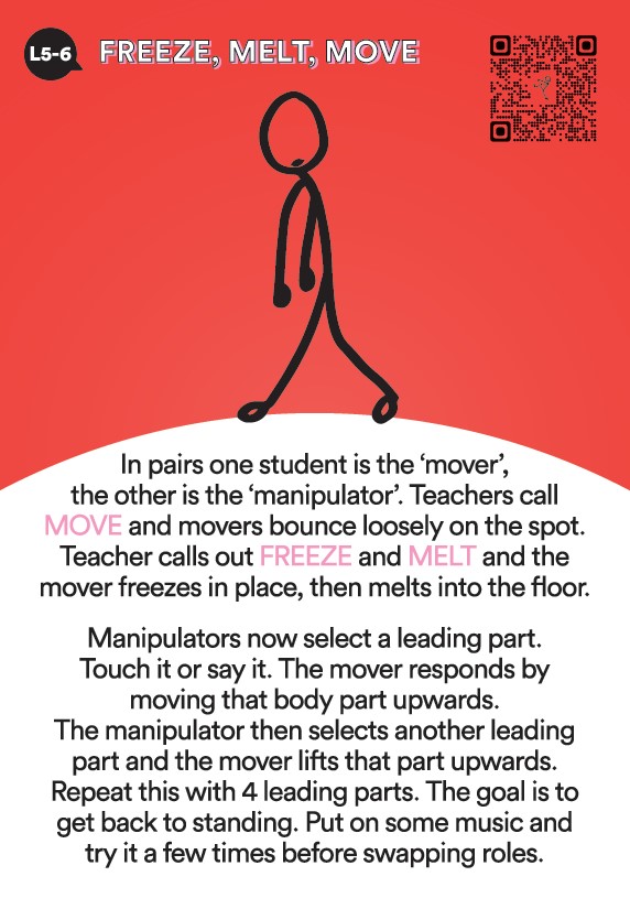 Activate! L5 & 6 Activity Freeze, Melt, Move. In pairs one student is the mover the other is the manipulator. Teachers call move and movers bounce loosely on the spot. Teachers call out Freeze and Melt and the the mover freezers in place then melts to the floor. Manipulators now select a leading body part. Touch it or say it. The mover responds by moving that body part upwards. The manipulator now selects another leading body part and the mover lifts that part upwards. Repeat this four times. The goal is to get the mover back to standing. 