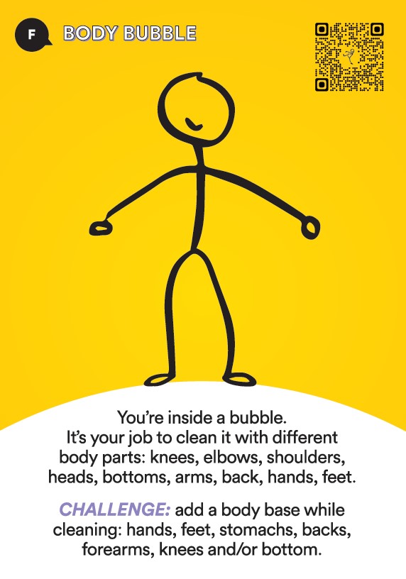 Activate! Foundation Activity Body Bubble. Your're inside a bubble. It's your job to clean it with different body parts; knees, elbows, shoulders, heads, bottoms, arms, back, hands, feet. Challenge number one. Add a body base while cleaning.